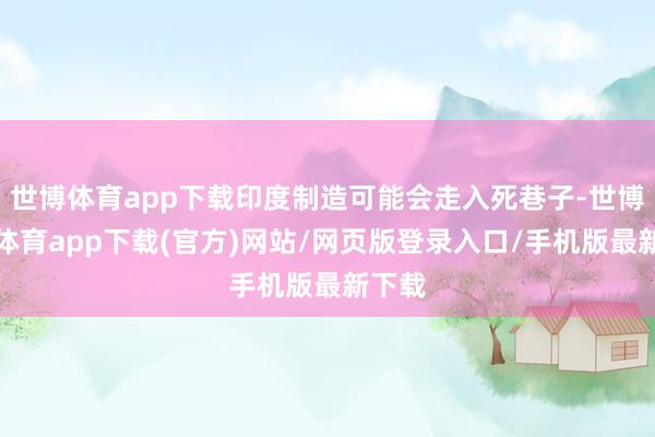 世博体育app下载印度制造可能会走入死巷子-世博官方体育app下载(官方)网站/网页版登录入口/手机版最新下载