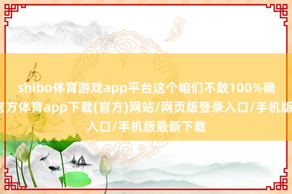 shibo体育游戏app平台这个咱们不敢100%确定-世博官方体育app下载(官方)网站/网页版登录入口/手机版最新下载