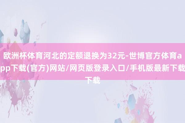 欧洲杯体育河北的定额退换为32元-世博官方体育app下载(官方)网站/网页版登录入口/手机版最新下载