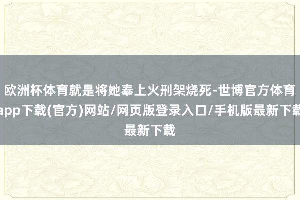 欧洲杯体育就是将她奉上火刑架烧死-世博官方体育app下载(官方)网站/网页版登录入口/手机版最新下载