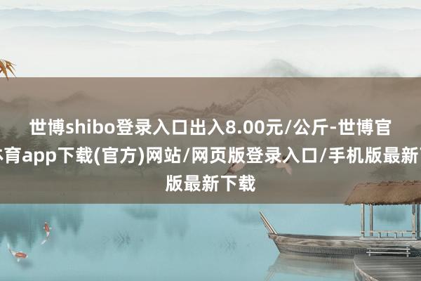 世博shibo登录入口出入8.00元/公斤-世博官方体育app下载(官方)网站/网页版登录入口/手机版最新下载