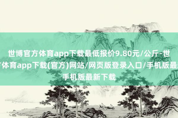 世博官方体育app下载最低报价9.80元/公斤-世博官方体育app下载(官方)网站/网页版登录入口/手机版最新下载