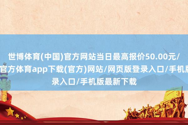 世博体育(中国)官方网站当日最高报价50.00元/公斤-世博官方体育app下载(官方)网站/网页版登录入口/手机版最新下载