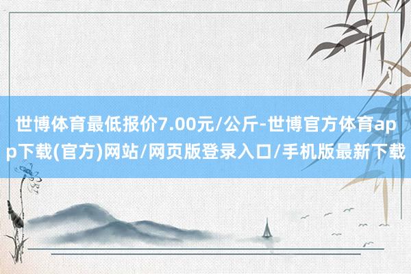 世博体育最低报价7.00元/公斤-世博官方体育app下载(官方)网站/网页版登录入口/手机版最新下载