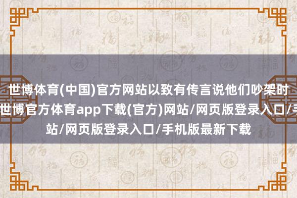 世博体育(中国)官方网站以致有传言说他们吵架时还会互扇耳光-世博官方体育app下载(官方)网站/网页版登录入口/手机版最新下载