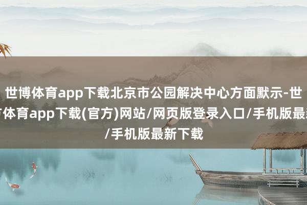 世博体育app下载北京市公园解决中心方面默示-世博官方体育app下载(官方)网站/网页版登录入口/手机版最新下载