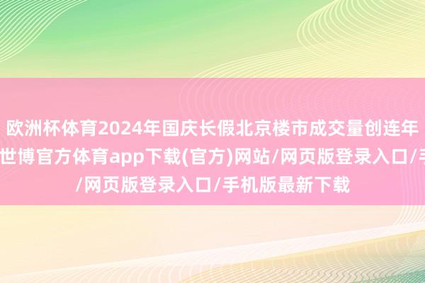 欧洲杯体育2024年国庆长假北京楼市成交量创连年来同时最高点-世博官方体育app下载(官方)网站/网页版登录入口/手机版最新下载