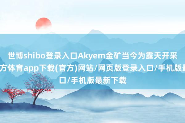 世博shibo登录入口Akyem金矿当今为露天开采-世博官方体育app下载(官方)网站/网页版登录入口/手机版最新下载