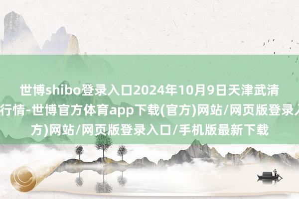 世博shibo登录入口2024年10月9日天津武清大沙河批发市集价钱行情-世博官方体育app下载(官方)网站/网页版登录入口/手机版最新下载