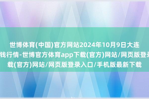 世博体育(中国)官方网站2024年10月9日大连双兴商品城有限公司价钱行情-世博官方体育app下载(官方)网站/网页版登录入口/手机版最新下载