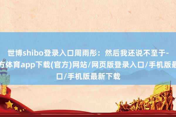 世博shibo登录入口周雨彤：然后我还说不至于-世博官方体育app下载(官方)网站/网页版登录入口/手机版最新下载