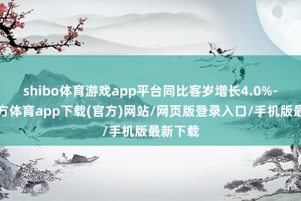 shibo体育游戏app平台同比客岁增长4.0%-世博官方体育app下载(官方)网站/网页版登录入口/手机版最新下载