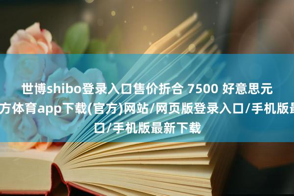 世博shibo登录入口售价折合 7500 好意思元-世博官方体育app下载(官方)网站/网页版登录入口/手机版最新下载