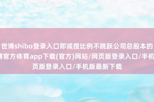 世博shibo登录入口即减捏比例不跳跃公司总股本的4.30%-世博官方体育app下载(官方)网站/网页版登录入口/手机版最新下载