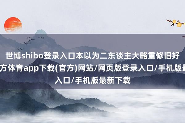 世博shibo登录入口本以为二东谈主大略重修旧好-世博官方体育app下载(官方)网站/网页版登录入口/手机版最新下载