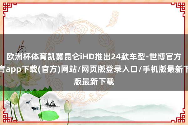 欧洲杯体育凯翼昆仑iHD推出24款车型-世博官方体育app下载(官方)网站/网页版登录入口/手机版最新下载