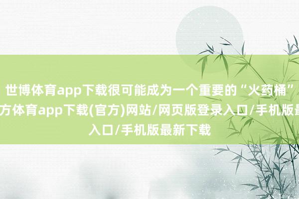 世博体育app下载很可能成为一个重要的“火药桶”-世博官方体育app下载(官方)网站/网页版登录入口/手机版最新下载