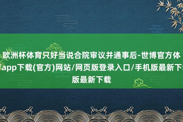 欧洲杯体育只好当说合院审议并通事后-世博官方体育app下载(官方)网站/网页版登录入口/手机版最新下载