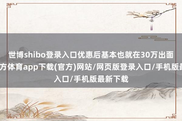 世博shibo登录入口优惠后基本也就在30万出面-世博官方体育app下载(官方)网站/网页版登录入口/手机版最新下载