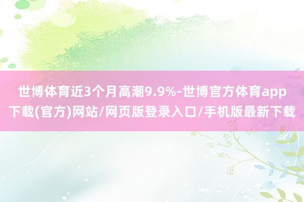 世博体育近3个月高潮9.9%-世博官方体育app下载(官方)网站/网页版登录入口/手机版最新下载