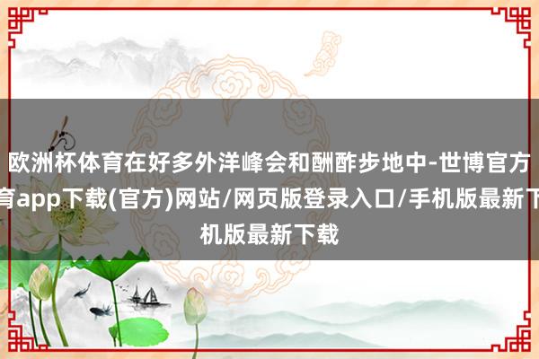 欧洲杯体育在好多外洋峰会和酬酢步地中-世博官方体育app下载(官方)网站/网页版登录入口/手机版最新下载