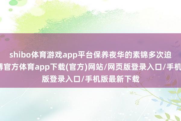 shibo体育游戏app平台保养夜华的素锦多次迫害白浅-世博官方体育app下载(官方)网站/网页版登录入口/手机版最新下载