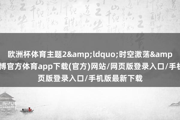 欧洲杯体育主题2&ldquo;时空激荡&rdquo;-世博官方体育app下载(官方)网站/网页版登录入口/手机版最新下载