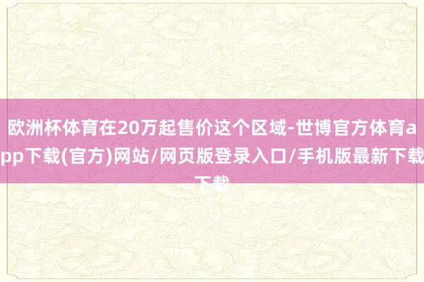 欧洲杯体育在20万起售价这个区域-世博官方体育app下载(官方)网站/网页版登录入口/手机版最新下载