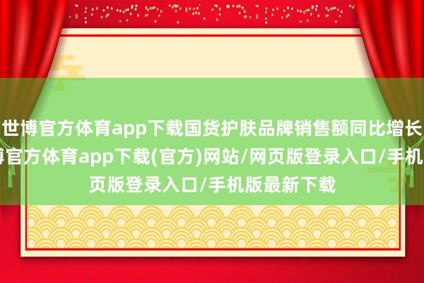 世博官方体育app下载国货护肤品牌销售额同比增长136%-世博官方体育app下载(官方)网站/网页版登录入口/手机版最新下载