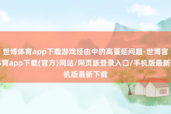 世博体育app下载游戏经由中的高蔓延问题-世博官方体育app下载(官方)网站/网页版登录入口/手机版最新下载