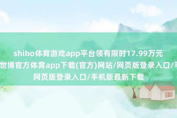 shibo体育游戏app平台领有限时17.99万元起的优惠价钱-世博官方体育app下载(官方)网站/网页版登录入口/手机版最新下载