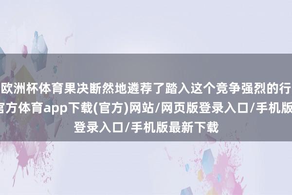 欧洲杯体育果决断然地遴荐了踏入这个竞争强烈的行业-世博官方体育app下载(官方)网站/网页版登录入口/手机版最新下载