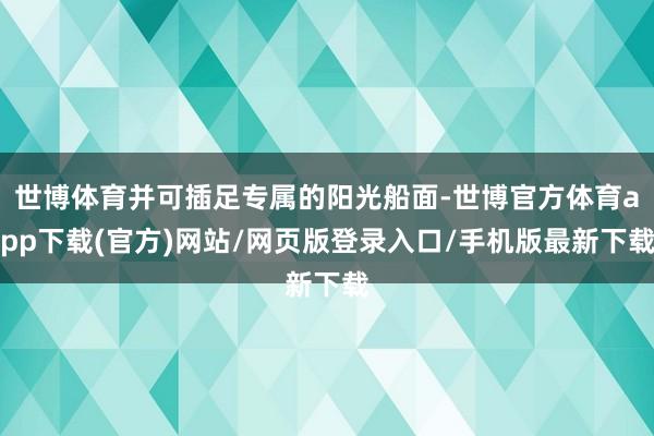 世博体育并可插足专属的阳光船面-世博官方体育app下载(官方)网站/网页版登录入口/手机版最新下载