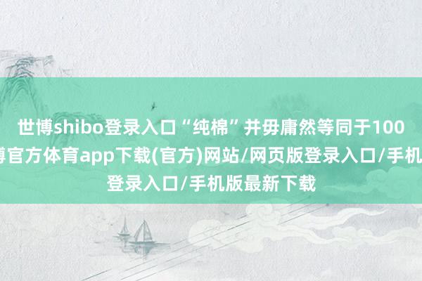 世博shibo登录入口“纯棉”并毋庸然等同于100%纯棉-世博官方体育app下载(官方)网站/网页版登录入口/手机版最新下载