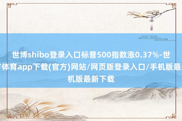 世博shibo登录入口标普500指数涨0.37%-世博官方体育app下载(官方)网站/网页版登录入口/手机版最新下载