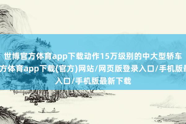 世博官方体育app下载动作15万级别的中大型轿车-世博官方体育app下载(官方)网站/网页版登录入口/手机版最新下载