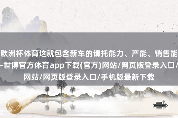 欧洲杯体育这就包含新车的请托能力、产能、销售能力和渠说念能力-世博官方体育app下载(官方)网站/网页版登录入口/手机版最新下载