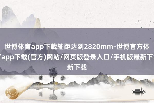 世博体育app下载轴距达到2820mm-世博官方体育app下载(官方)网站/网页版登录入口/手机版最新下载