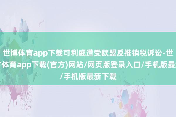 世博体育app下载可利威遭受欧盟反推销税诉讼-世博官方体育app下载(官方)网站/网页版登录入口/手机版最新下载