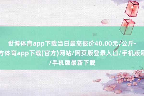 世博体育app下载当日最高报价40.00元/公斤-世博官方体育app下载(官方)网站/网页版登录入口/手机版最新下载