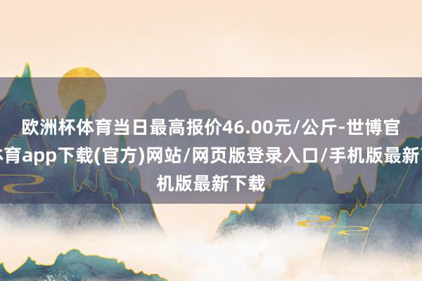 欧洲杯体育当日最高报价46.00元/公斤-世博官方体育app下载(官方)网站/网页版登录入口/手机版最新下载