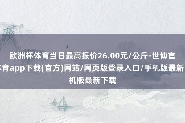 欧洲杯体育当日最高报价26.00元/公斤-世博官方体育app下载(官方)网站/网页版登录入口/手机版最新下载