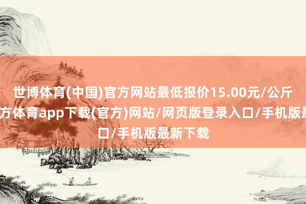 世博体育(中国)官方网站最低报价15.00元/公斤-世博官方体育app下载(官方)网站/网页版登录入口/手机版最新下载