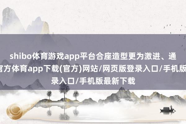 shibo体育游戏app平台合座造型更为激进、通顺-世博官方体育app下载(官方)网站/网页版登录入口/手机版最新下载