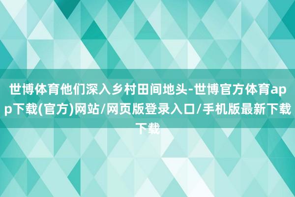 世博体育他们深入乡村田间地头-世博官方体育app下载(官方)网站/网页版登录入口/手机版最新下载