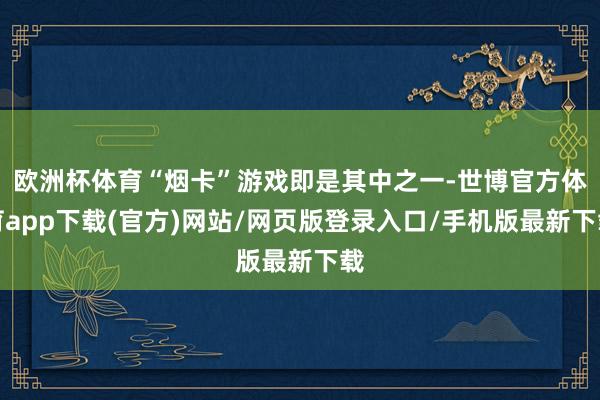 欧洲杯体育“烟卡”游戏即是其中之一-世博官方体育app下载(官方)网站/网页版登录入口/手机版最新下载