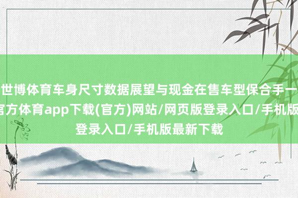 世博体育车身尺寸数据展望与现金在售车型保合手一致-世博官方体育app下载(官方)网站/网页版登录入口/手机版最新下载