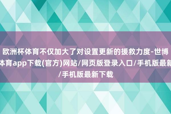 欧洲杯体育不仅加大了对设置更新的援救力度-世博官方体育app下载(官方)网站/网页版登录入口/手机版最新下载