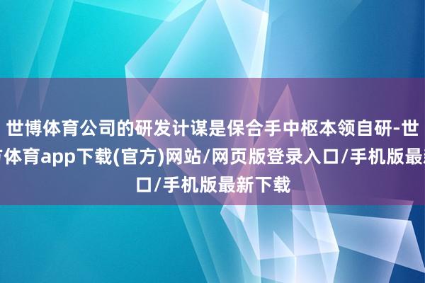 世博体育公司的研发计谋是保合手中枢本领自研-世博官方体育app下载(官方)网站/网页版登录入口/手机版最新下载