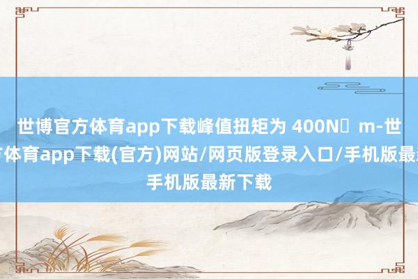 世博官方体育app下载峰值扭矩为 400N・m-世博官方体育app下载(官方)网站/网页版登录入口/手机版最新下载